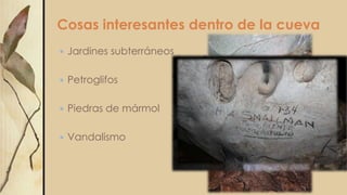 Cosas interesantes dentro de la cueva
 Jardines subterráneos
 Petroglifos
 Piedras de mármol
 Vandalismo
 