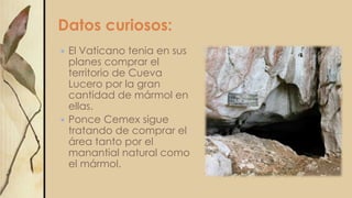 Datos curiosos:
 El Vaticano tenia en sus
planes comprar el
territorio de Cueva
Lucero por la gran
cantidad de mármol en
ellas.
 Ponce Cemex sigue
tratando de comprar el
área tanto por el
manantial natural como
el mármol.
 