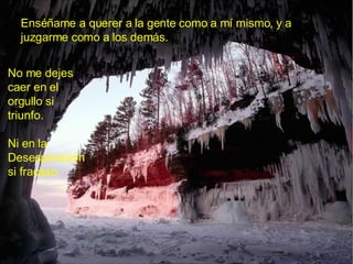Enséñame a querer a la gente como a mí mismo, y a juzgarme como a los demás. No me dejes caer en el orgullo si triunfo. Ni en la Desesperación si fracaso. 