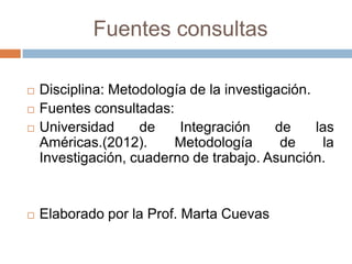 Fuentes consultas

   Disciplina: Metodología de la investigación.
   Fuentes consultadas:
   Universidad     de    Integración     de     las
    Américas.(2012).     Metodología       de     la
    Investigación, cuaderno de trabajo. Asunción.


   Elaborado por la Prof. Marta Cuevas
 