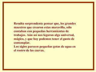 Resulta sorprendente pensar que, los grandes maestros que crearon estas maravilla, sólo  contaban con pequeñas herramientas de trabajos. Aún así nos legaron algo universal, mágico, y que hoy podemos tener el gusto de contemplar. Los siglos parecen pequeñas gotas de agua en  el rostro de las cuevas.  
