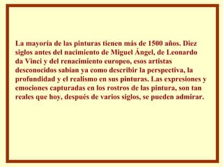 La mayoría de las pinturas tienen más de 1500 años. Diez siglos antes del nacimiento de Miguel Ángel, de Leonardo da Vinci y del renacimiento europeo, esos artistas desconocidos sabían ya como describir la perspectiva, la profundidad y el realismo en sus pinturas. Las expresiones y emociones capturadas en los rostros de las pintura, son tan reales que hoy, después de varios siglos, se pueden admirar. 
