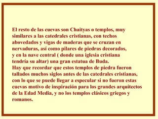 . El resto de las cuevas son Chaityas o templos, muy  similares a las catedrales cristianas, con techos  abovedados y vigas de maderas que se cruzan en nervaduras, así como pilares de piedras decorados, y en la nave central ( donde una iglesia cristiana tendría su altar) una gran estatua de Buda.  Hay que recordar que estos templos de piedra fueron tallados muchos siglos antes de las catedrales cristianas, con lo que se puede llegar a especular si no fueron estas  cuevas motivo de inspiración para los grandes arquitectos de la Edad Media, y no los templos clásicos griegos y romanos.  