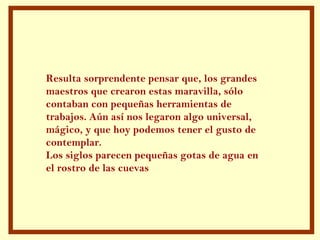 Resulta sorprendente pensar que, los grandes maestros que crearon estas maravilla, sólo  contaban con pequeñas herramientas de trabajos. Aún así nos legaron algo universal, mágico, y que hoy podemos tener el gusto de contemplar. Los siglos parecen pequeñas gotas de agua en  el rostro de las cuevas  
