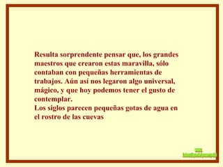 Resulta sorprendente pensar que, los grandes maestros que crearon estas maravilla, sólo  contaban con pequeñas herramientas de trabajos. Aún así nos legaron algo universal, mágico, y que hoy podemos tener el gusto de contemplar. Los siglos parecen pequeñas gotas de agua en  el rostro de las cuevas  www. laboutiquedelpowerpoint. com 