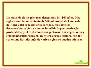 La mayoría de las pinturas tienen más de 1500 años. Diez siglos antes del nacimiento de Miguel Angel, de Leonardo da Vinci y del renacimiento europeo, esos artistas desconocidos sabían ya como describir la perspectiva, la profundidad y el realismo en sus pinturas. Las expresiones y emociones capturadas en los rostros de las pintura, son tan reales que hoy, después de varios siglos, se pueden admirar. www. laboutiquedelpowerpoint. com 