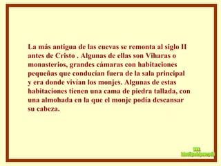 La más antigua de las cuevas se remonta al siglo II antes de Cristo . Algunas de ellas son Viharas o  monasterios, grandes cámaras con habitaciones pequeñas que conducían fuera de la sala principal y era donde vivían los monjes. Algunas de estas habitaciones tienen una cama de piedra tallada, con  una almohada en la que el monje podía descansar  su cabeza.  www. laboutiquedelpowerpoint. com 