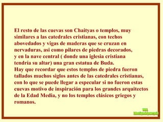 . El resto de las cuevas son Chaityas o templos, muy  similares a las catedrales cristianas, con techos  abovedados y vigas de maderas que se cruzan en nervaduras, asi como pilares de piedras decorados, y en la nave central ( donde una iglesia cristiana tendría su altar) una gran estatua de Buda.  Hay que recordar que estos templos de piedra fueron tallados muchos siglos antes de las catedrales cristianas, con lo que se puede llegar a especular si no fueron estas  cuevas motivo de inspiración para los grandes arquitectos de la Edad Media, y no los templos clásicos griegos y romanos.  www. laboutiquedelpowerpoint. com 