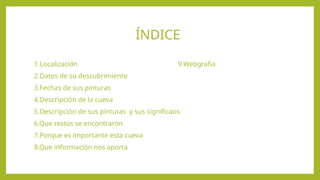 ÍNDICE
1.Localización 9.Webgrafía
2.Datos de su descubrimiento
3.Fechas de sus pinturas
4.Descripción de la cueva
5.Descripción de sus pinturas y sus significaos
6.Que restos se encontraron
7.Porque es importante esta cueva
8.Que información nos aporta
 
