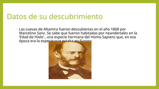 Datos de su descubrimiento
• Las cuevas de Altamira fueron descubiertas en el año 1868 por
Marcelino Sanz. Se sabe que fueron habitadas por neandertales en la
‘Edad de Hielo’ , una especie hermana del Homo Sapiens que, en esa
época era la especie que estaba en Europa
 