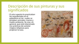 Descripción de sus pinturas y sus
significados
• El arte rupestre lo practicaban
los neandertales en el
paleolítico en las cuales se
pintaban animales, manos y
medio ambiente. Se cree, en
general, que está relacionado
con prácticas de carácter
mágico-religiosas para
propiciar la caza.
 
