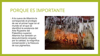 PORQUE ES IMPORTANTE
• A la cueva de Altamira le
corresponde el privilegio
de ser el primer lugar en el
mundo en el que se
identificó la existencia del
Arte Rupestre del
Paleolítico superior.
Altamira fue también un
descubrimiento singular
por la calidad, la magnífica
conservación y la frescura
de sus pigmentos.
 
