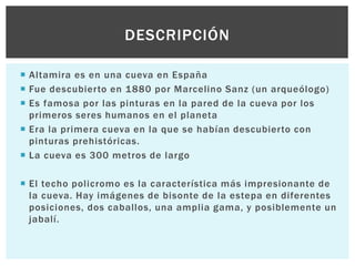 DESCRIPCIÓN
 Altamira es en una cueva en España
 Fue descubierto en 1880 por Marcelino Sanz (un arqueólogo)
 Es famosa por las pinturas en la pared de la cueva por los
primeros seres humanos en el planeta
 Era la primera cueva en la que se habían descubierto con
pinturas prehistóricas.
 La cueva es 300 metros de largo
 El techo policromo es la característica más impresionante de
la cueva. Hay imágenes de bisonte de la estepa en diferentes
posiciones, dos caballos, una amplia gama, y posiblemente un
jabalí.

 