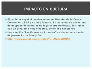 IMPACTO EN CULTURA
 El carácter español cómico sobre de Altamiro de la Cueva.
Crearon en 1965 y es muy famosa. Es un cómic de adventura
de un grupo de hombres de lugares prehistóricas. Es similar
con un programa muy moderna, como The Flinstones
 Una canción “Las Cuevas de Altamira” estaba en una banda
de jazz-rock con Steely Dan
 http://www.youtube.com/watch?v=vMusaWlMt98

 