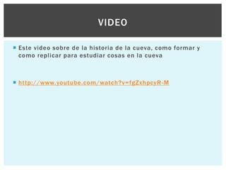 VIDEO
 Este video sobre de la historia de la cueva, como formar y
como replicar para estudiar cosas en la cueva

 http://www.youtube.com/watch?v=fgZxhpcyR -M

 