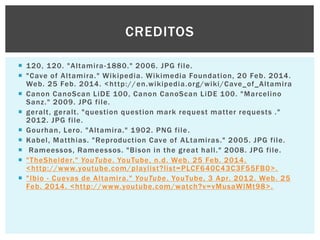 CREDITOS
 1 20, 1 20. "Altamira -1880." 2006. JPG file.
 "Cave of Altamira." Wikipedia. Wikimedia Foundation, 20 Feb. 2014.
Web. 25 Feb. 2014. <http:// en.wikipedia.org/wiki/Cave_of_Altamira
 Canon CanoScan LiDE 100, Canon CanoScan LiDE 100. "Marcelino
Sanz." 2009. JPG file.
 geralt, geralt. "question question mark request matter requests ."
201 2. JPG file.
 Gourhan, Lero. "Altamira." 1902. PNG file .
 Kabel, Matthias. "Reproduction Cave of ALtamiras." 2005. JPG file.
 Rameessos, Rameessos. "Bison in the great hall." 2008. JPG file.
 "TheShelder." YouTube. YouTube, n.d. Web. 25 Feb. 2014.
<http://www.youtube.com/playlist?list=PLCF640C43C3F55FB0>.
 "Ibio - Cuevas de Altamira." YouTube. YouTube, 3 Apr. 201 2. Web. 25
Feb. 2014. <http://www.youtube.com/watch?v=vMusaWlMt98>.

 