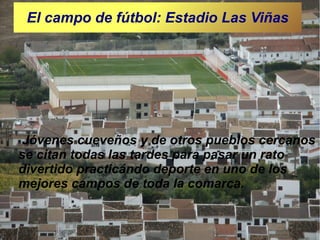 El campo de fútbol: Estadio Las Viñas

Jóvenes cueveños y de otros pueblos cercanos
se citan todas las tardes para pasar un rato
divertido practicándo deporte en uno de los
mejores campos de toda la comarca.

 