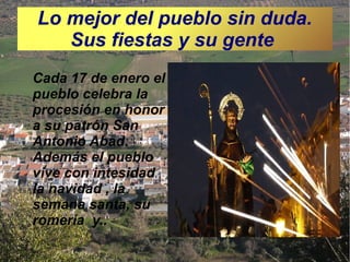 Lo mejor del pueblo sin duda.
Sus fiestas y su gente
Cada 17 de enero el
pueblo celebra la
procesión en honor
a su patrón San
Antonio Abad.
Además el pueblo
vive con intesidad
la navidad , la
semana santa, su
romería y..

 