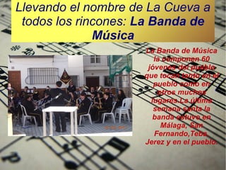 Llevando el nombre de La Cueva a
todos los rincones: La Banda de
Música
La Banda de Música
la componen 60
jóvenes del pueblo
que tocan tanto en el
pueblo como en
otros muchos
lugares.La última
semana santa la
banda estuvo en
Málaga, San
Fernando,Teba,
Jerez y en el pueblo.

 