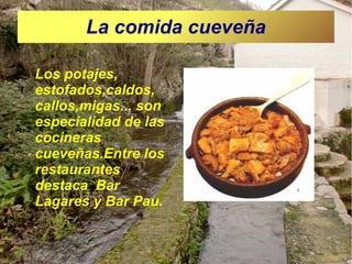 La comida cueveña
Los potajes,
estofados,caldos,
callos,migas... son
especialidad de las
cocineras
cueveñas.Entre los
restaurantes
destaca Bar
Lagares y Bar Pau.

 