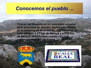 Conocemos el pueblo ...
Cuevas del Becerro es un municipio español
de la provincia de Málaga, Andalucía, situado
en la comarca de Guadalteba. Por carretera se
halla situado a 87 Km de Málaga y a 576 Km
de Madrid. Actualmente cuenta con una
población de 1636 habitantes.

 