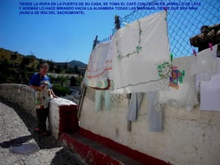 TIENDE LA ROPA EN LA PUERTA DE SU CASA, SE TOMA EL CAFÉ CON LECHE EN JARRILLO DE LATA
Y ADEMÁS LO HACE MIRANDO HACIA LA ALHAMBRA TODAS LAS MAÑANAS, DESDE QUE ERA NIÑA.
¡NUNCA SE IRÍA DEL SACROMONTE¡
 