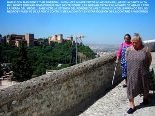 HABLÉ CON MAS GENTE Y ME DIJERON:…SI VA UZTÉ A HACÉ FOTOS A LAS CUEVAS, LAS DE LA PARTE ALTA
DEL MONTE SON MAS FEAS PORQUE VIVE GENTE POBRE. LAS GÜENAS ESTÁN EN LA PARTE DE ABAJO Y POR
LA VEREA DEL MEDIO …SABE UZTÉ LA LEYENDA DEL PORQUÉ DE LAS CUEVAS Y LA DEL BARRANCO DE LOS
NEGROS? PUES YO SE LA VOY A CONTÁ, Y ME LA CONTÓ Y EN OTRA OCASIÓN OS LA CONTARÉ A VOSOTROS
 