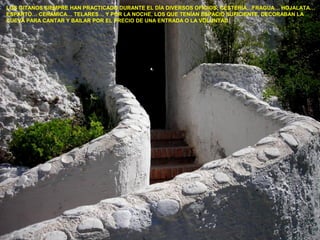 LOS GITANOS SIEMPRE HAN PRACTICADO DURANTE EL DÍA DIVERSOS OFICIOS: CESTERÍA…FRAGUA… HOJALATA…
ESPARTO… CERÁMICA… TELARES… Y POR LA NOCHE, LOS QUE TENÍAN ESPACIO SUFICIENTE, DECORABAN LA
CUEVA PARA CANTAR Y BAILAR POR EL PRECIO DE UNA ENTRADA O LA VOLUNTAD.
 