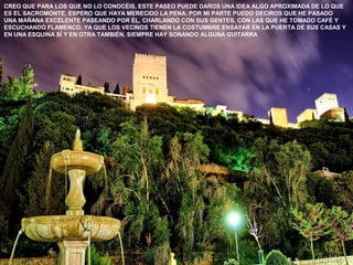 CREO QUE PARA LOS QUE NO LO CONOCÉIS, ESTE PASEO PUEDE DAROS UNA IDEA ALGO APROXIMADA DE LO QUE
ES EL SACROMONTE. ESPERO QUE HAYA MERECIDO LA PENA. POR MI PARTE PUEDO DECIROS QUE HE PASADO
UNA MAÑANA EXCELENTE PASEANDO POR ÉL, CHARLANDO CON SUS GENTES, CON LAS QUE HE TOMADO CAFÉ Y
ESCUCHANDO FLAMENCO, YA QUE LOS VECINOS TIENEN LA COSTUMBRE ENSAYAR EN LA PUERTA DE SUS CASAS Y
EN UNA ESQUINA SÍ Y EN OTRA TAMBIÉN, SIEMPRE HAY SONANDO ALGUNA GUITARRA
 