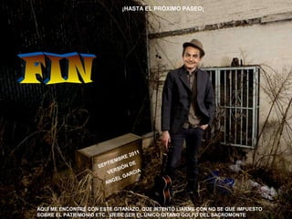 AQUÍ ME ENCONTRÉ CON ESTE GITANAZO, QUE INTENTÓ LIARME CON NO SE QUE IMPUESTO
SOBRE EL PATRIMONIO ETC…DEBE SER EL ÚNICO GITANO GOLFO DEL SACROMONTE
¡HASTA EL PRÓXIMO PASEO¡
SEPTIEMBRE 2011
VERSIÓN DE
ANGEL GARCIA
 