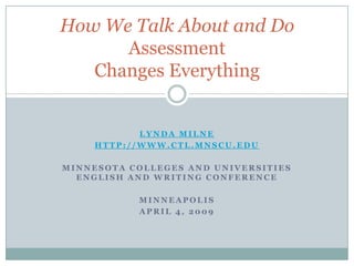 How We Talk About and Do
      Assessment
   Changes Everything


           LYNDA MILNE
    HTTP://WWW.CTL.MNSCU.EDU

MINNESOTA COLLEGES AND UNIVERSITIES
  ENGLISH AND WRITING CONFERENCE

           MINNEAPOLIS
           APRIL 4, 2009
 