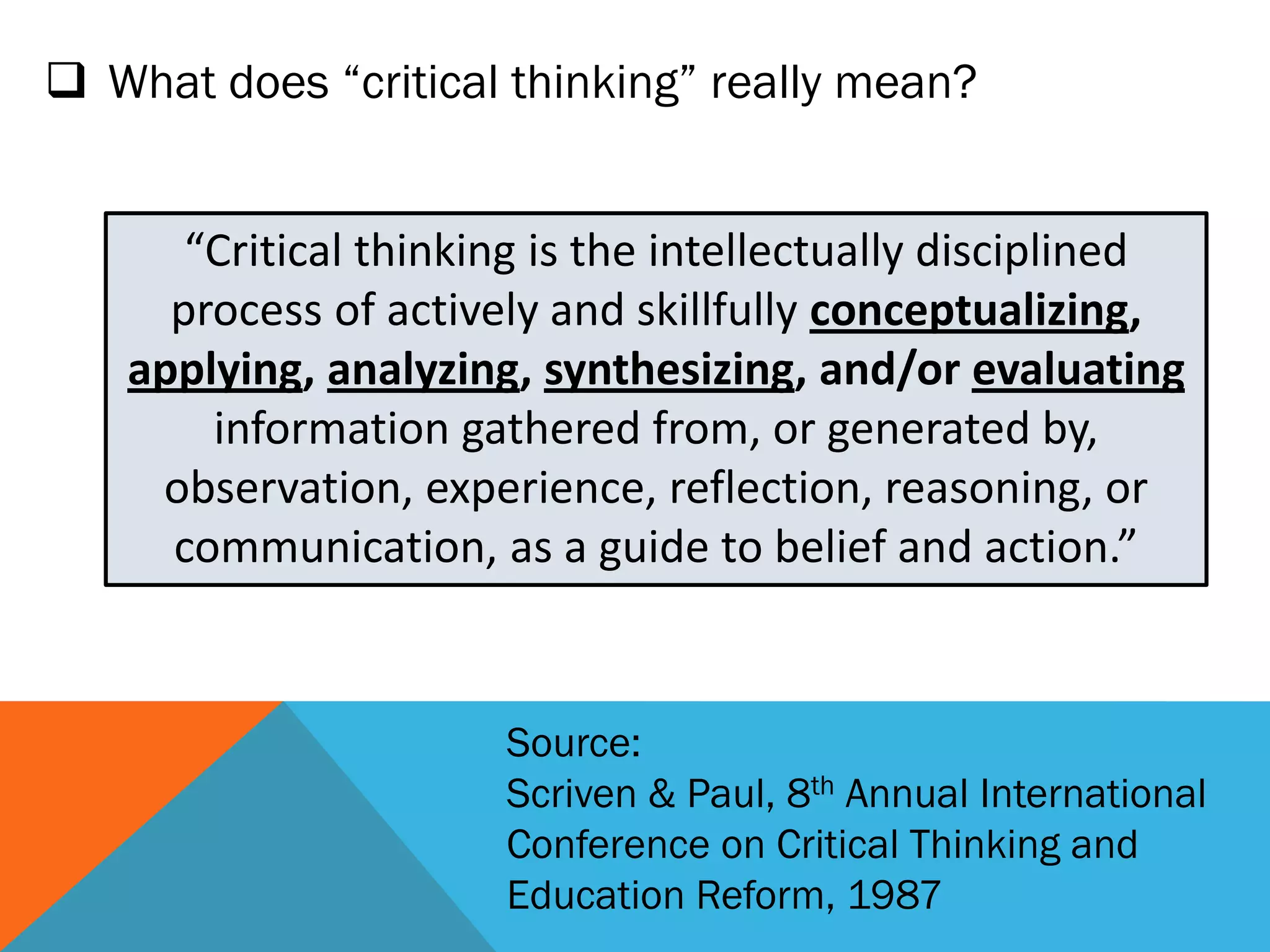  What does “critical thinking” really mean?
“Critical thinking is the intellectually disciplined
process of actively and skillfully conceptualizing,
applying, analyzing, synthesizing, and/or evaluating
information gathered from, or generated by,
observation, experience, reflection, reasoning, or
communication, as a guide to belief and action.”
Source:
Scriven & Paul, 8th Annual International
Conference on Critical Thinking and
Education Reform, 1987
 