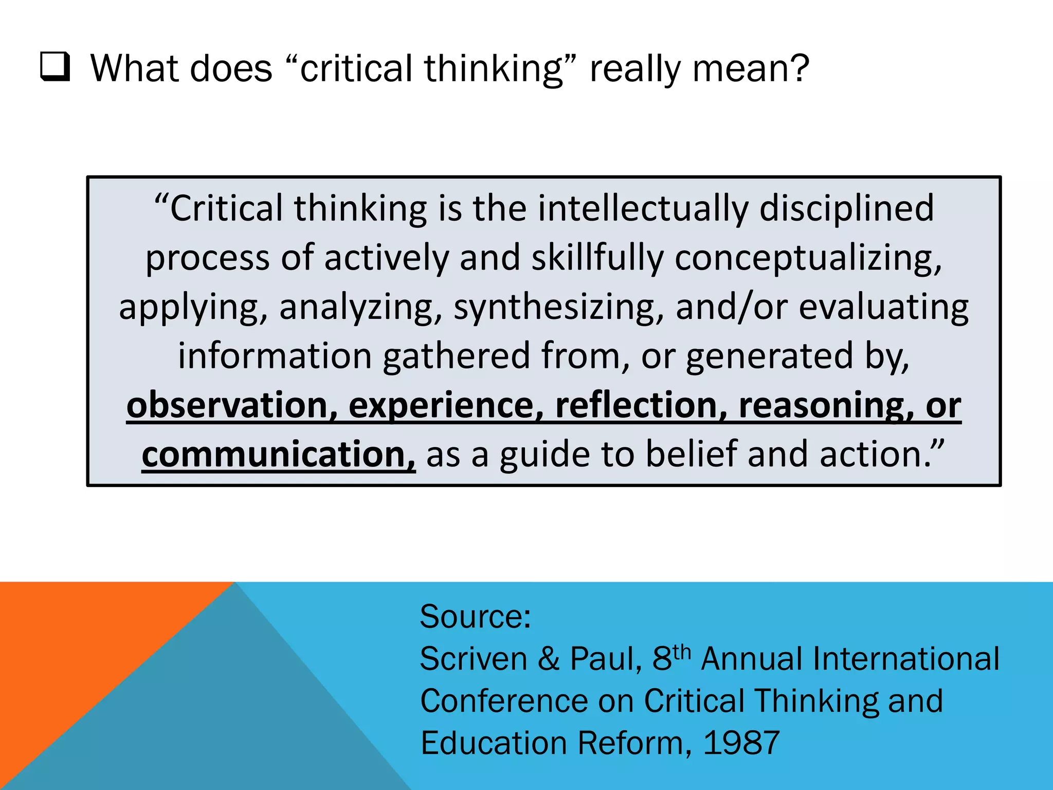  What does “critical thinking” really mean?
“Critical thinking is the intellectually disciplined
process of actively and skillfully conceptualizing,
applying, analyzing, synthesizing, and/or evaluating
information gathered from, or generated by,
observation, experience, reflection, reasoning, or
communication, as a guide to belief and action.”
Source:
Scriven & Paul, 8th Annual International
Conference on Critical Thinking and
Education Reform, 1987
 