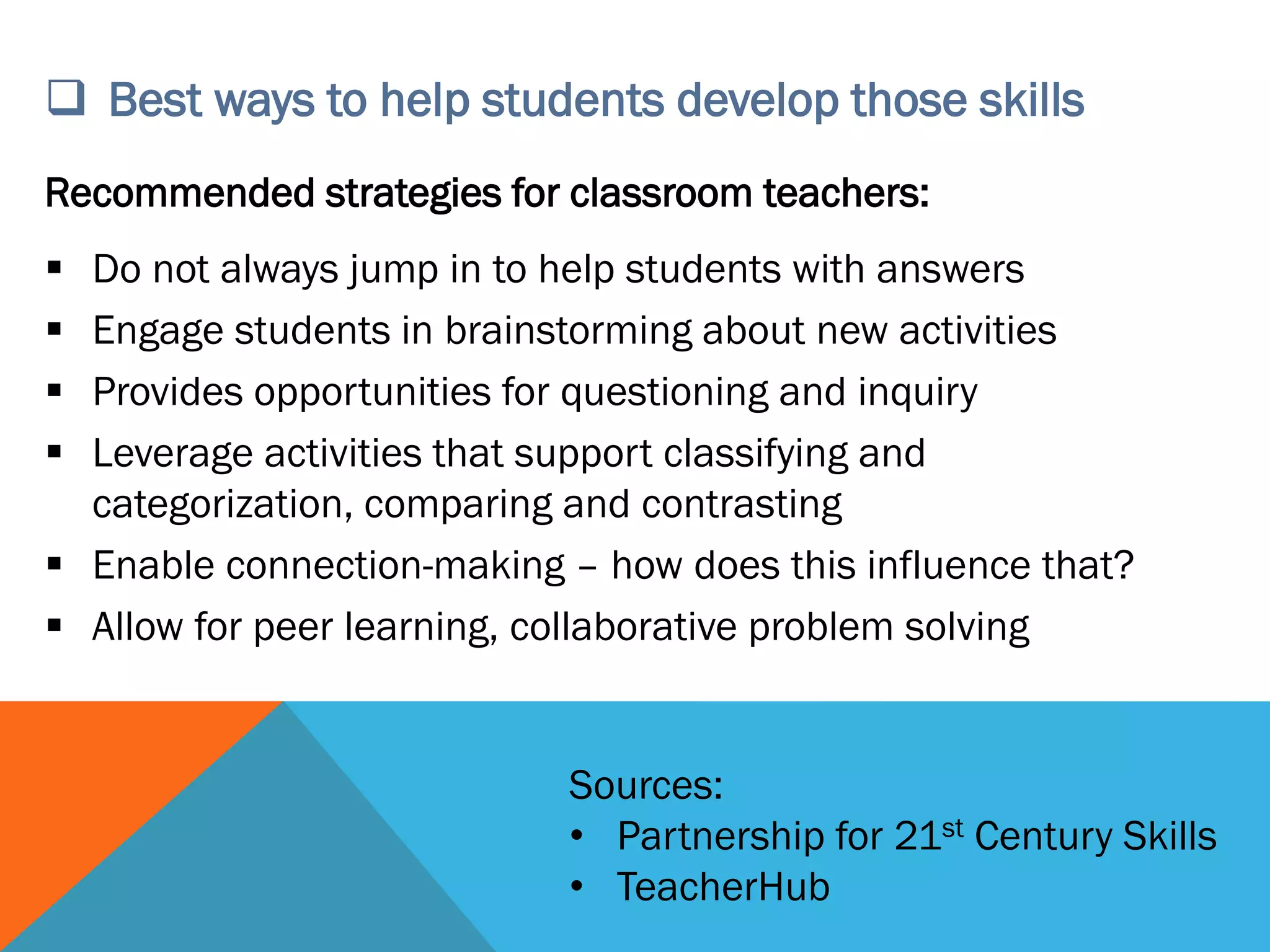  Best ways to help students develop those skills
Recommended strategies for classroom teachers:
 Do not always jump in to help students with answers
 Engage students in brainstorming about new activities
 Provides opportunities for questioning and inquiry
 Leverage activities that support classifying and
categorization, comparing and contrasting
 Enable connection-making – how does this influence that?
 Allow for peer learning, collaborative problem solving
Sources:
• Partnership for 21st Century Skills
• TeacherHub
 