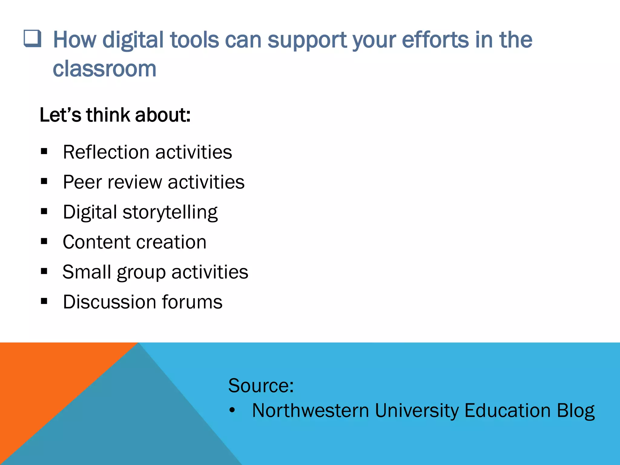 How digital tools can support your efforts in the
classroom
Let’s think about:
 Reflection activities
 Peer review activities
 Digital storytelling
 Content creation
 Small group activities
 Discussion forums
Source:
• Northwestern University Education Blog
 