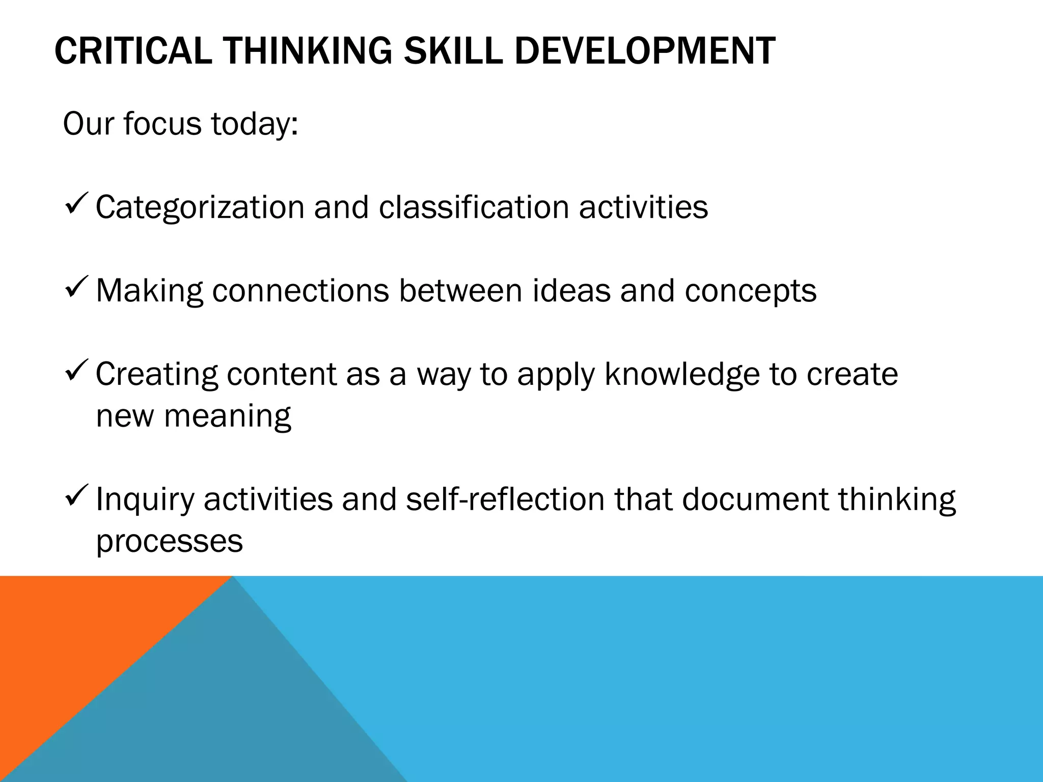 CRITICAL THINKING SKILL DEVELOPMENT
Our focus today:
 Categorization and classification activities
 Making connections between ideas and concepts
 Creating content as a way to apply knowledge to create
new meaning
 Inquiry activities and self-reflection that document thinking
processes
 