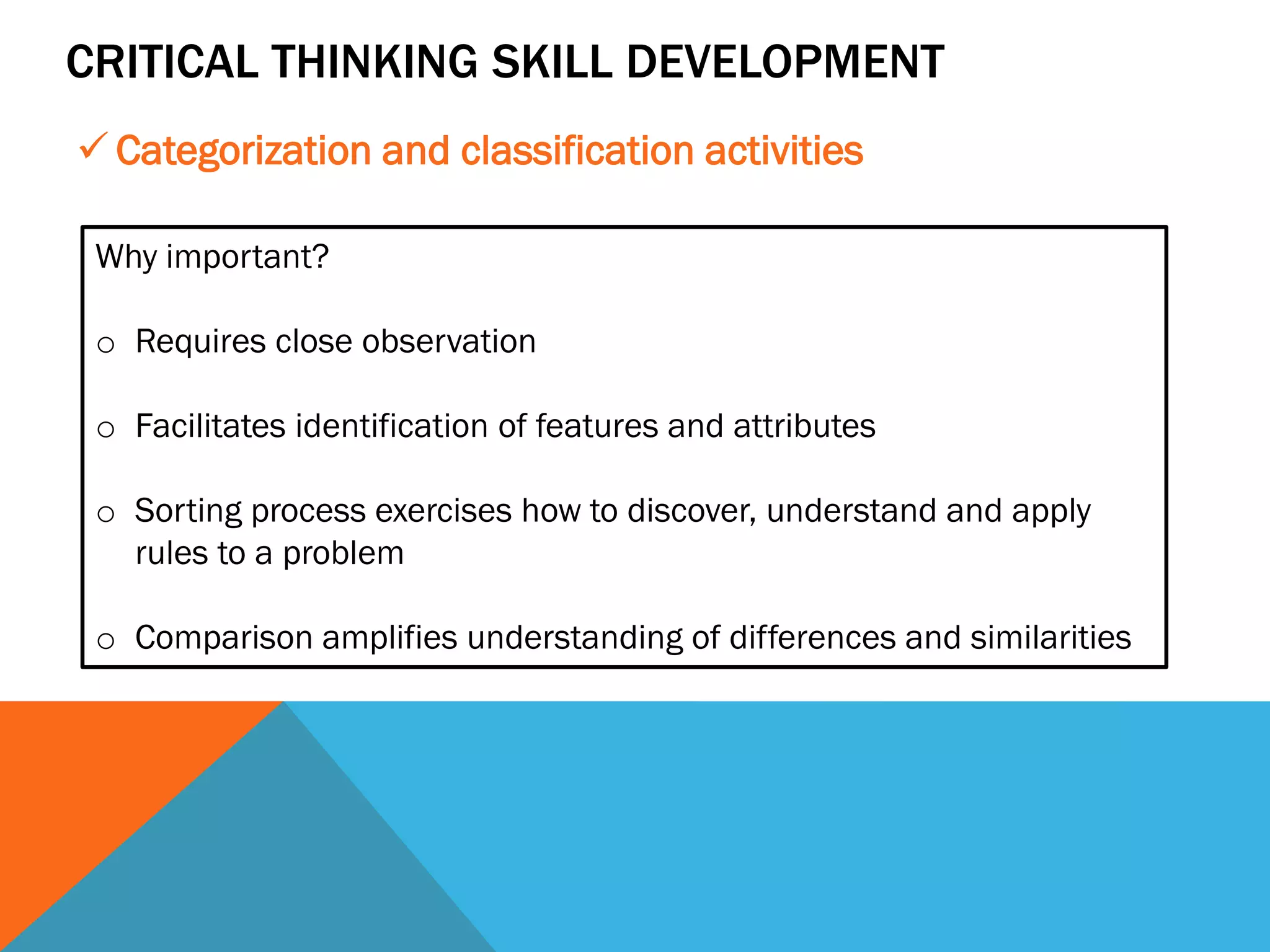 CRITICAL THINKING SKILL DEVELOPMENT
 Categorization and classification activities
Why important?
o Requires close observation
o Facilitates identification of features and attributes
o Sorting process exercises how to discover, understand and apply
rules to a problem
o Comparison amplifies understanding of differences and similarities
 