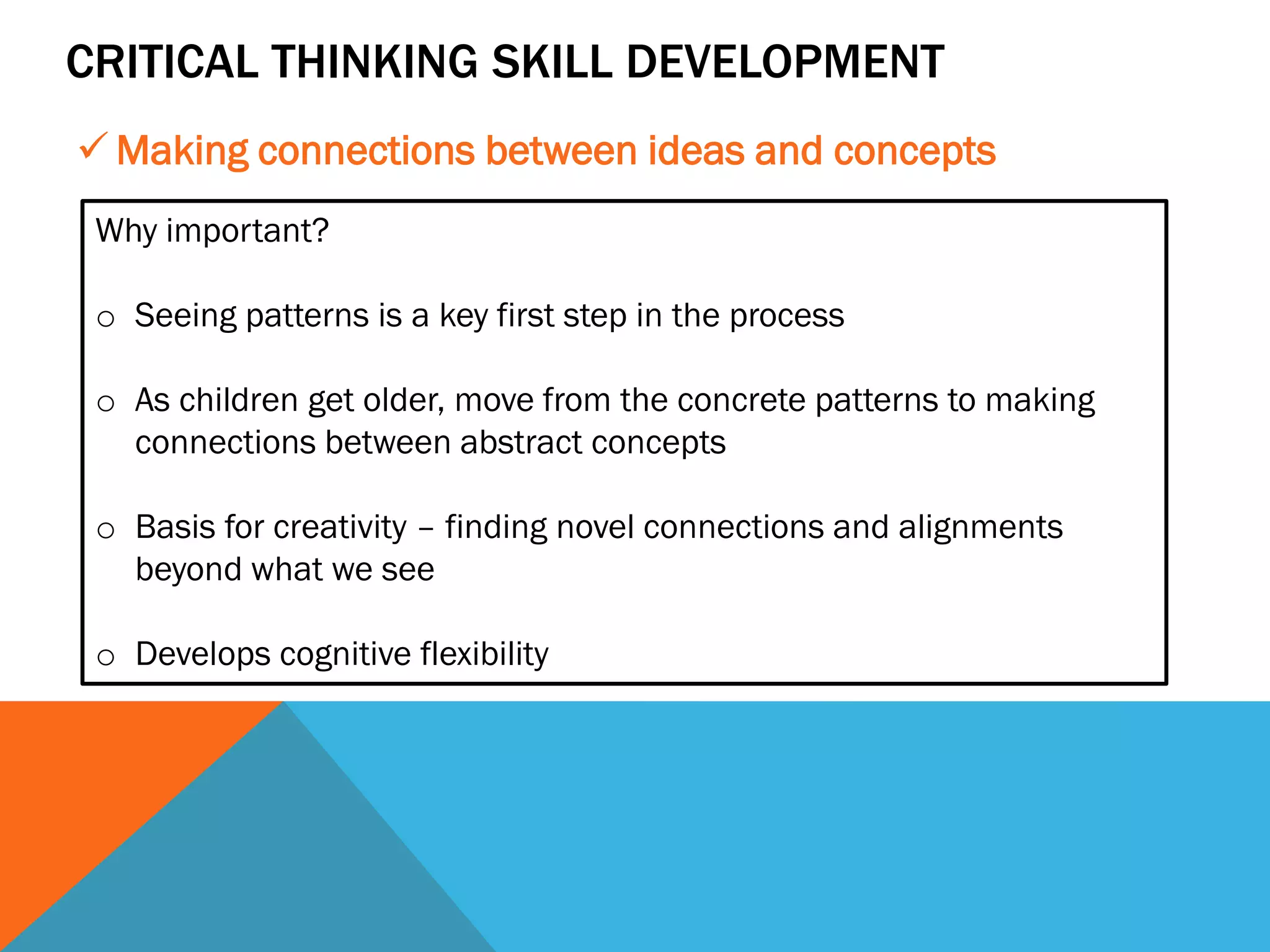 CRITICAL THINKING SKILL DEVELOPMENT
 Making connections between ideas and concepts
Why important?
o Seeing patterns is a key first step in the process
o As children get older, move from the concrete patterns to making
connections between abstract concepts
o Basis for creativity – finding novel connections and alignments
beyond what we see
o Develops cognitive flexibility
 
