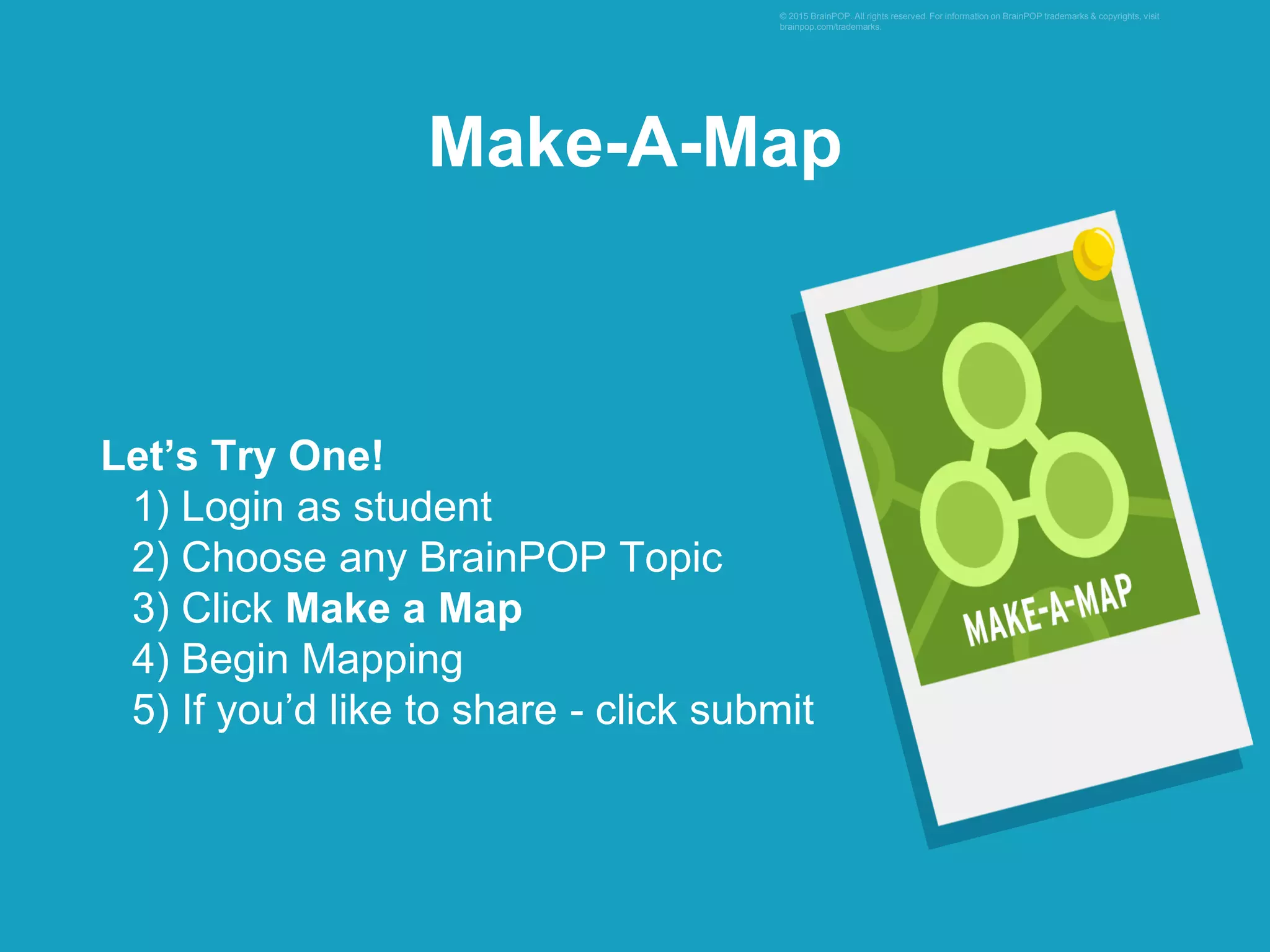 Let’s Try One!
1) Login as student
2) Choose any BrainPOP Topic
3) Click Make a Map
4) Begin Mapping
5) If you’d like to share - click submit
© 2015 BrainPOP. All rights reserved. For information on BrainPOP trademarks & copyrights, visit
brainpop.com/trademarks.
Make-A-Map
 