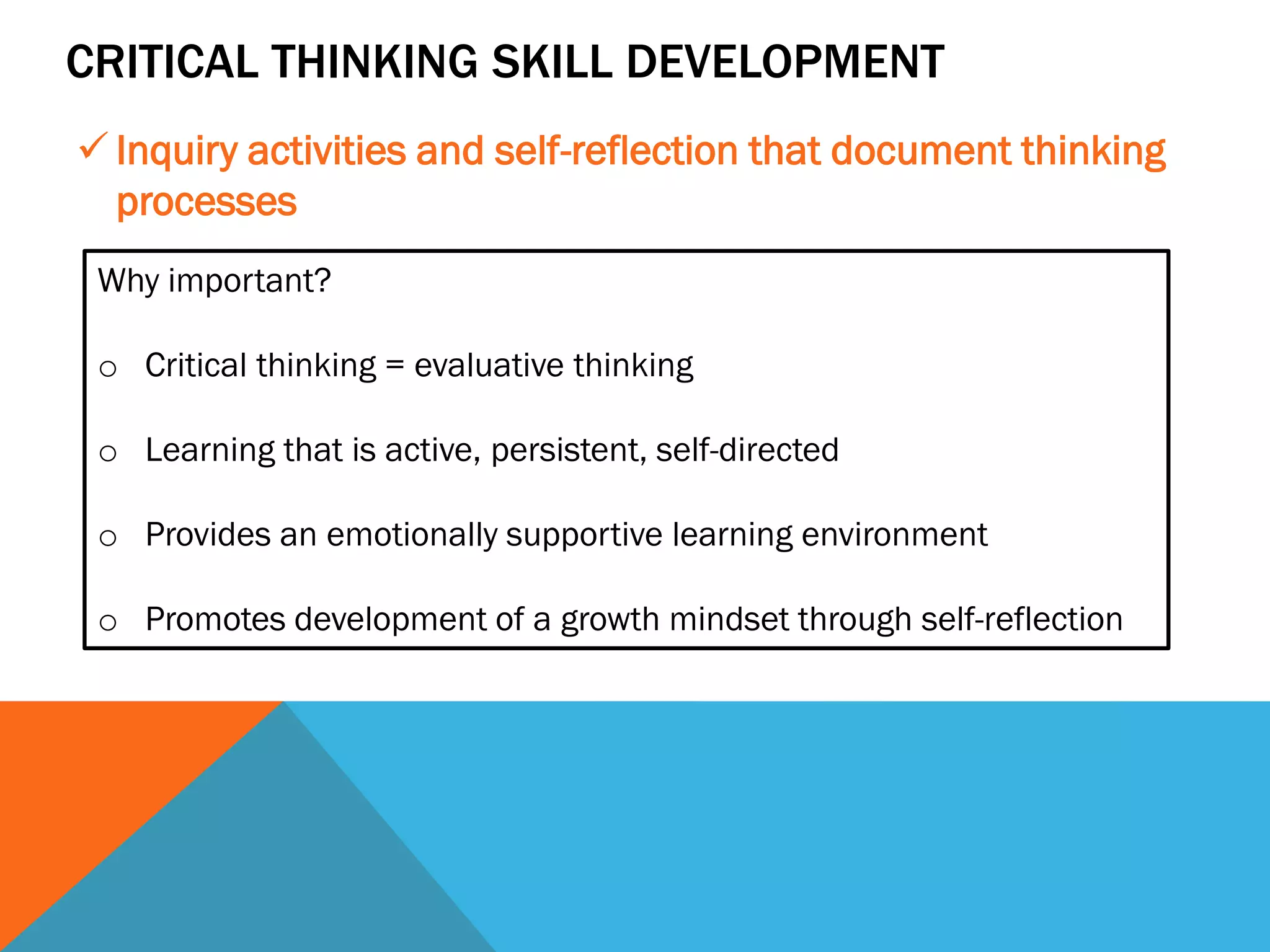 CRITICAL THINKING SKILL DEVELOPMENT
 Inquiry activities and self-reflection that document thinking
processes
Why important?
o Critical thinking = evaluative thinking
o Learning that is active, persistent, self-directed
o Provides an emotionally supportive learning environment
o Promotes development of a growth mindset through self-reflection
 