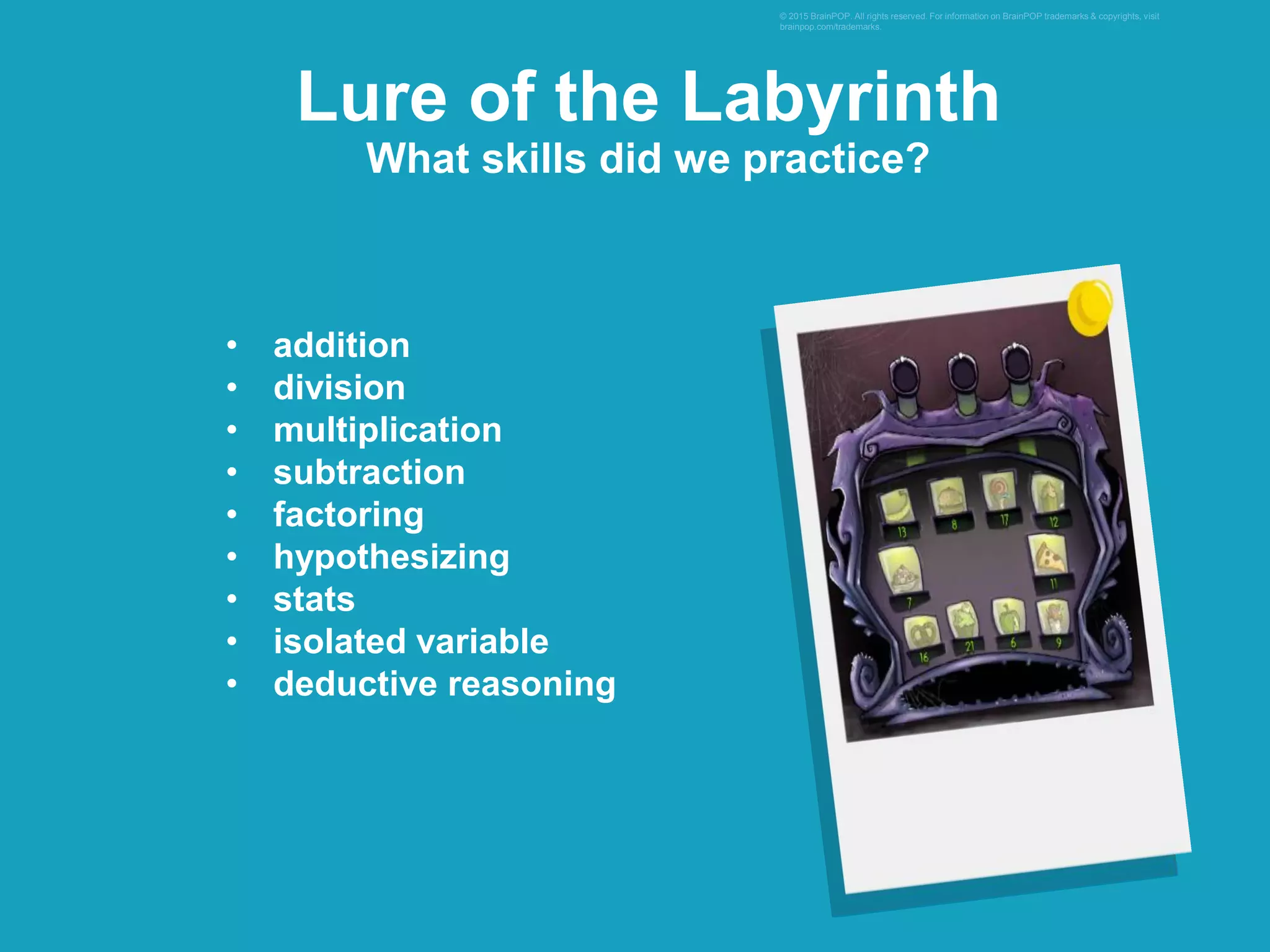 • addition
• division
• multiplication
• subtraction
• factoring
• hypothesizing
• stats
• isolated variable
• deductive reasoning
© 2015 BrainPOP. All rights reserved. For information on BrainPOP trademarks & copyrights, visit
brainpop.com/trademarks.
Lure of the Labyrinth
What skills did we practice?
 