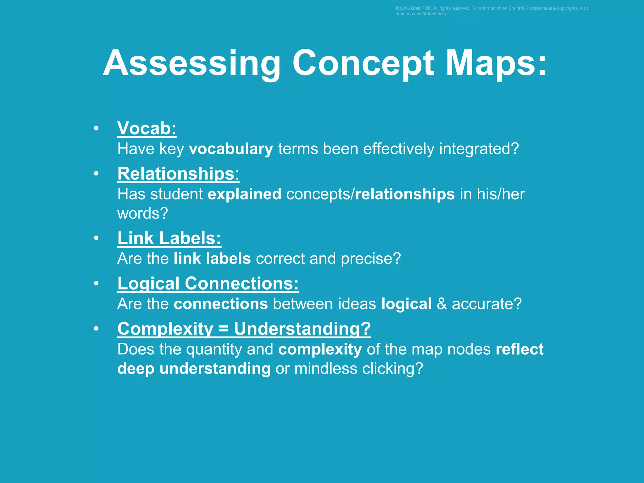 • Vocab:
Have key vocabulary terms been effectively integrated?
• Relationships:
Has student explained concepts/relationships in his/her
words?
• Link Labels:
Are the link labels correct and precise?
• Logical Connections:
Are the connections between ideas logical & accurate?
• Complexity = Understanding?
Does the quantity and complexity of the map nodes reflect
deep understanding or mindless clicking?
© 2015 BrainPOP. All rights reserved. For information on BrainPOP trademarks & copyrights, visit
brainpop.com/trademarks.
Assessing Concept Maps:
 