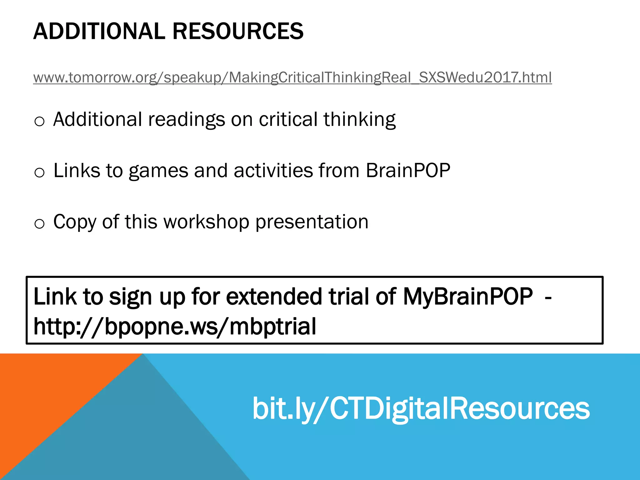 ADDITIONAL RESOURCES
www.tomorrow.org/speakup/MakingCriticalThinkingReal_SXSWedu2017.html
o Additional readings on critical thinking
o Links to games and activities from BrainPOP
o Copy of this workshop presentation
Link to sign up for extended trial of MyBrainPOP -
http://bpopne.ws/mbptrial
bit.ly/CTDigitalResources
 