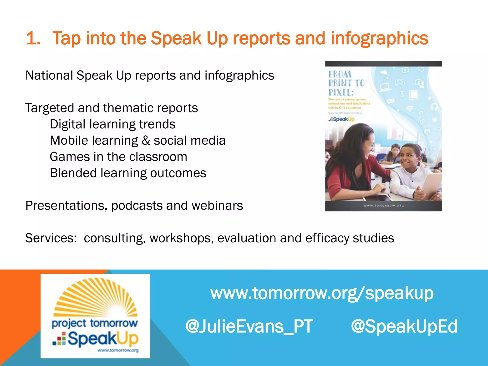 1. Tap into the Speak Up reports and infographics
National Speak Up reports and infographics
Targeted and thematic reports
Digital learning trends
Mobile learning & social media
Games in the classroom
Blended learning outcomes
Presentations, podcasts and webinars
Services: consulting, workshops, evaluation and efficacy studies
www.tomorrow.org/speakup
@JulieEvans_PT @SpeakUpEd
 