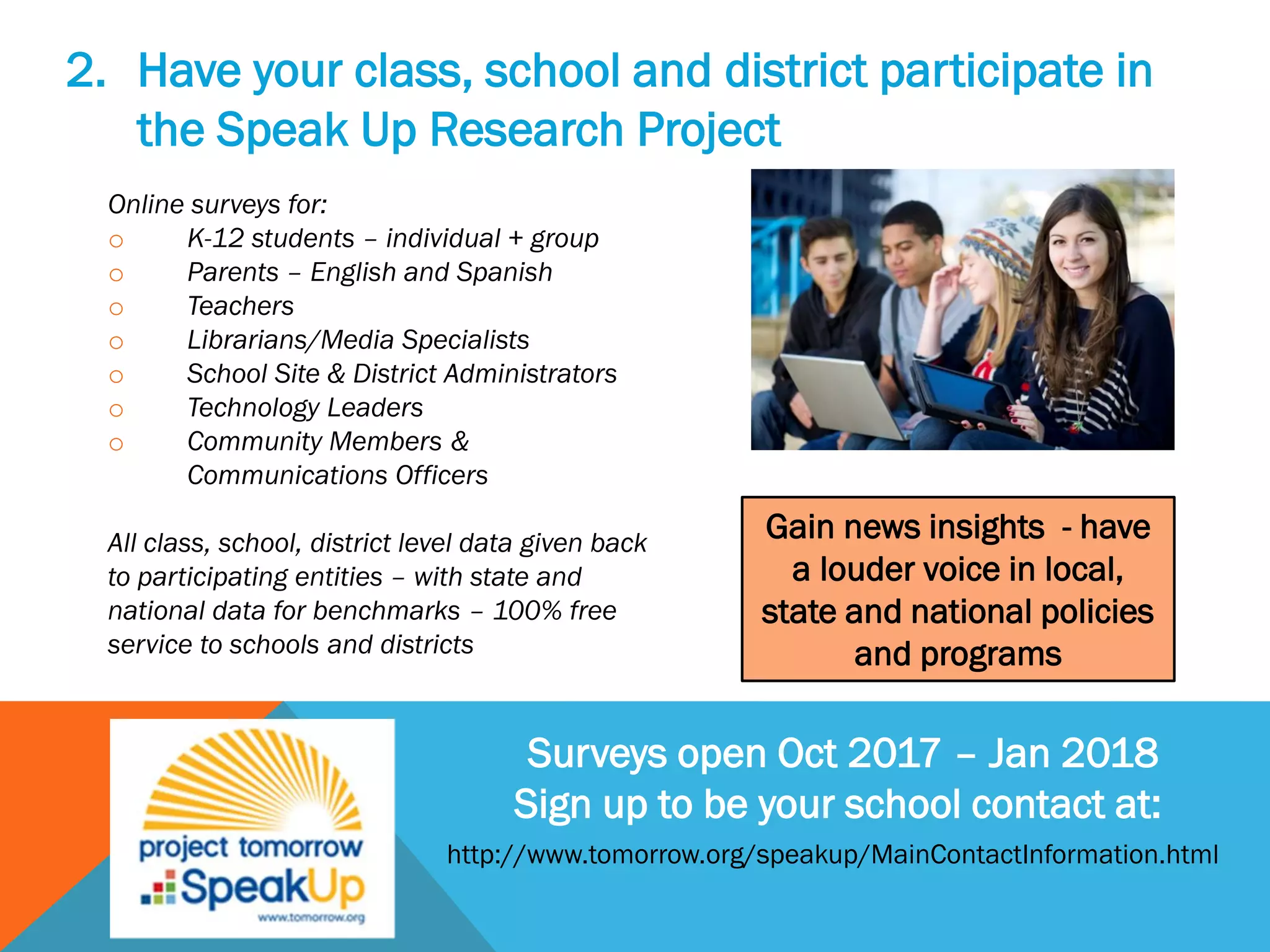 2. Have your class, school and district participate in
the Speak Up Research Project
Online surveys for:
o K-12 students – individual + group
o Parents – English and Spanish
o Teachers
o Librarians/Media Specialists
o School Site & District Administrators
o Technology Leaders
o Community Members &
Communications Officers
All class, school, district level data given back
to participating entities – with state and
national data for benchmarks – 100% free
service to schools and districts
Surveys open Oct 2017 – Jan 2018
Sign up to be your school contact at:
Gain news insights - have
a louder voice in local,
state and national policies
and programs
http://www.tomorrow.org/speakup/MainContactInformation.html
 