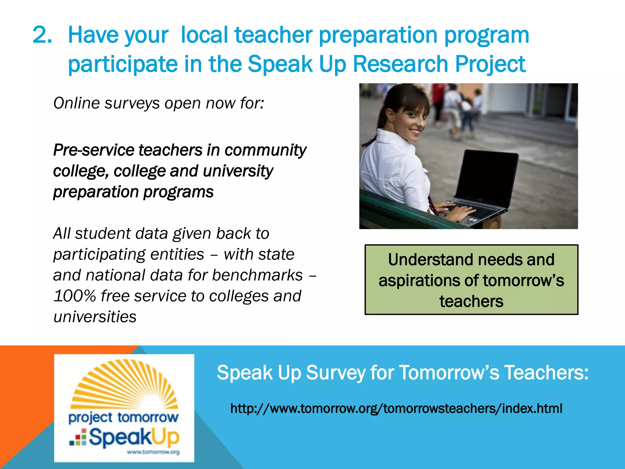 2. Have your local teacher preparation program
participate in the Speak Up Research Project
Online surveys open now for:
Pre-service teachers in community
college, college and university
preparation programs
All student data given back to
participating entities – with state
and national data for benchmarks –
100% free service to colleges and
universities
Speak Up Survey for Tomorrow’s Teachers:
Understand needs and
aspirations of tomorrow’s
teachers
http://www.tomorrow.org/tomorrowsteachers/index.html
 