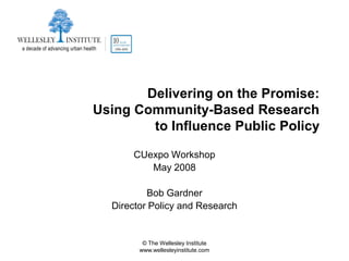 Delivering on the Promise:
Using Community-Based Research
        to Influence Public Policy

      CUexpo Workshop
         May 2008

          Bob Gardner
  Director Policy and Research


         © The Wellesley Institute
        www.wellesleyinstitute.com
 