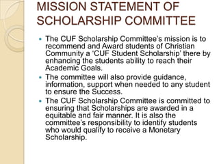 MISSION STATEMENT OF
SCHOLARSHIP COMMITTEE
 The CUF Scholarship Committee’s mission is to
recommend and Award students of Christian
Community a ‘CUF Student Scholarship’ there by
enhancing the students ability to reach their
Academic Goals.
 The committee will also provide guidance,
information, support when needed to any student
to ensure the Success.
 The CUF Scholarship Committee is committed to
ensuring that Scholarships are awarded in a
equitable and fair manner. It is also the
committee’s responsibility to identify students
who would qualify to receive a Monetary
Scholarship.
 