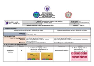 Republic of the Philippines
Department of Education
Region IV A CALABARZON
Schools Division of Cavite province
DISTRICT of Tanza 2
PARADAHAN Elementary School
I. GENERAL OVERVIEW
READING INTERVENTION ACTIVITY FOR CATCH UP FRIDAY READING ENHANCEMENT ACTIVITY FOR CATCH UP FRIDAY
Grade Level: III
Date: FEBRUARY 16, 2024
II. SESSION DETAILS
Title of the Reading Materials: Ang Alamat ng Lawa ng Sampalok Ang Alamat ng Lawa ng Sampalok
Materials: Mga salitang nakasulat sa flashcard, kopya ng
kwento, powerpoint
Mga salitang nakasulat sa flashcard, kopya ng kwento, powerpoint
References: Bagwis Pinagsanib na Wika at Pagbasa Bagwis Pinagsanib na Wika at Pagbasa
III. FACILITATION/TEACHING STRATEGIES
Components Duration Activities Components Activities
Pre- Reading
Activities
30
 Kumpletuhin ang mga salita sa
pamamgitan ng pagdadagdag ng
nawawalang pantig. Preparation and Setting In
 Buuin ang mga salita sa
pamamagitan ng
pagsasaayos ng mga titik.
GRADES 1 to 12
DAILY LESSON LOG
School: PARADAHAN ELEMENTARY SCHOOL Grade Level: III
Teacher: CLARISA V. OVAS Learning Area: CATCH UP FRIDAY
Teaching Dates and Time: February 16, 2024 Quarter:
3rd
QUARTER
 