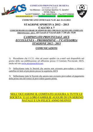 COMITATO PROVINCIALE DI SIENA
                                           SETTORE CALCIO
                          Via Milanesi – c/o Campo Sportivo “C. Serafini”
                                           53100- Siena
                    Tel.05771698057 - Cell. 3464276509 – Fax.05771698058
       www.aicssienacalcio.net E-mail info@aicssienacalcio.net – segreteria@aicssiena.it

                COMUNICATO UFFICIALE N.10 del: 21.12.2012

                  STAGIONE SPORTIVA 2012 – 2013
                          CALCIO A 7
 COMUNICHIAMO GLI ORARI DI APERTURA DEL CIRCOLO CALCIO E DEL COMITATO
       PROVINCIALE AICS : dal Lunedì al Venerdì dalle 17,00 alle 19,00

           CAMPIONATO PROVINCIALE AICS
       ECCELLENZA – PROMOZIONE – 1°CATEGORIA
                STAGIONE 2012 - 2013
                                  COMUNICAZIONI



1) Ricordiamo che il C.U. oltre ad essere spedito via e-mail sarà disponibile nel
giorno della sua pubblicazione ed affissione presso il Comitato Provinciale AICS,
anche nel sito www.aicssienacalcio.net.

2) Sollecitiamo tutte le Società che ancora non avessero provveduto a ritirare i
cartellini di farlo al più presto presso la segreteria AICS

3) Sollecitiamo tutte le Società che ancora non avessero provveduto al pagamento
della prima rata del torneo di provvedere quanto prima.




NELL’OCCASIONE IL COMITATO AUGURA A TUTTE LE
SOCIETA’ E LE LORO FAMIGLIE AUGURI DI UN SERENO
       NATALE E UN FELICE ANNO NUOVO!
 